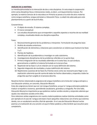 13
ANÁLISIS DE LA MATERIA:
La interdisciplinariedad es la interacción de dos o más disciplinas. En esta etapa la cooperación
entre varias disciplinas lleva a interacciones reales, es decir, a enriquecimientos mutuos. Por
ejemplo, la materia Ciencias de la naturaleza en Primaria se presta a la unión de otras materias
como Lengua castellana, Lengua extranjera o Educación Física. La edad más adecuada para este
planteamiento es a partir de los 8-9 años.
Características:
 El objeto de estudio. El sistema complejo.
 El marco conceptual.
 Los estudios disciplinarios que corresponden a aquellos aspectos o recortes de esa realidad
compleja, visualizados desde una disciplina específica.
Fases:
1. Reconocimiento general de los problemas a interpretar. Formulación de preguntas base.
2. Análisis de estudios anteriores.
3. Identificación de elementos y relaciones para caracterizar un sistema que involucre las fases
1 y 2.
4. Planteo de hipótesis.
5. Identificación de la problemática a investigar en cada subsistema.
6. Investigaciones disciplinarias de los problemas referidos en la quinta fase.
7. Primera integración de los resultados obtenidos en la sexta fase, lo cual conduce,
generalmente a redefinir el sistema formulado en la tercera fase.
8. Repetición de las fases 5 y 6 en relación con la nueva definición del sistema.
9. Segunda integración de resultados y nueva redefinición del sistema.
10. Repeticiones sucesivas de las fases 8 y 9 tantas veces como sea necesario para llegar a una
explicación coherente que dé cuenta de todos los hechos observados y responda a todas las
preguntas que han surgido en el proceso descrito.
Nosotros hemos relacionado la asignatura de Lengua Castellana con el área de I Lengua extrajera y
con Educación artística, en concreto, Educación Musical.
Estas dos asignaturas tienen que ver con Lengua Castellana, ya que la I Lengua extranjera podemos
traducir al español o viceversa, aprendiendo vocabulario, gramática y ortografía. Por otro lado,
Educación Musical es importante ya que podemos realizar sonidos vocales y corporales además que
ayuda a las relaciones sociales entre ellos.
Para relacionar ambas asignaturas con nuestra materia podemos realizar distintas actividades como
por ejemplo en el caso de I Lengua extranjera hacer pequeñas redacciones con el tema que estemos
dando, con un vocabulario sencillo y fácil de aprender. En el caso de Educación Musical recitar
poemas y la realización de una canción a la que le faltan palabras y ellos tendrán que escuchar para
completarla.
 