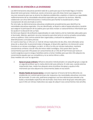 26
7. MEDIDAS DE ATENCIÓN A LA DIVERSIDAD
Las Administraciones educativas pondrán todo de su parte para que el alumnado llegue al máximo
desarrollo tanto personal, intelectual, social y emocional, para ello éstas tienen que asegurar los
recursos necesarios para que se alcance los objetivos establecidos y explotar al máximo sus capacidades
indiferentemente de las necesidades educativas especiales que requieran los alumnos. Además,
colaborarán con otras Administraciones e instituciones para facilitar la escolarización y mejor
incorporación de este alumnado al centro.
Por otro lado, las Administraciones educativas establecerán procedimientos para identificar las
necesidades educativas especiales. Una vez identificado, se llevará a cabo el apoyo educativo y tendrán
que asegurar la participación de los padres para que éstos reciban un asesoramiento e información que
los ayude en la educación de sus hijos.
Se tiene que disponer de profesores especializados en cada materia y de los materiales adecuados para
el alumnado. Además, aportarán recursos necesarios para éste tanto en centros privados concertados
como en públicos. Estos centros estarán bien organizados y realizarán las adaptaciones y
diversificaciones curriculares precisas.
En nuestra clase hay un niño con un nivel de retraso madurativo de dos años, tiene afectadas varias
áreas de su desarrollo: la psicomotricidad, el lenguaje, el desarrollo cognitivo o la interacción social.
Consiste en un retraso cronológico, es decir, el niño o la niña con retraso madurativo, mantiene
características similares a las de niños de menor edad cronológica. Esto quiere decir que los
conocimientos que este niño posee son conocimientos de un niño de 4º de Primaria por tanto en
nuestra asignatura que es Lengua Castellana vamos a tomar medidas para que éste niño adquiera los
conocimientos iguales que sus compañeros y no se sienta inferior a ellos.
Estas medidas van a ser las siguientes:
2. Apoyo en grupo ordinario: Refuerzo educativo individualizado o en pequeño grupo a cargo de
un segundo profesor que lo realiza dentro del aula ordinaria. En este caso, cuando estemos
impartiendo clase, media hora después viene el profesor de apoyo y ayuda al niño
intentando que este adquiera los conocimientos dados en esa sesión.
3. Modelo flexible de horario lectivo: consiste organizar el horario de forma diferente a la
establecida con carácter general para dar respuesta a las necesidades educativas concretas
del alumnado. En este caso, podríamos programar una hora adicional para atender a las
dudas y necesidades específicas del alumnado. Estas horas serán de grupos reducidos para
que el niño con retraso madurativo sea capaz de adquirir esos conocimientos más sencillos.
UNIDAD DIDÁCTICA
 
