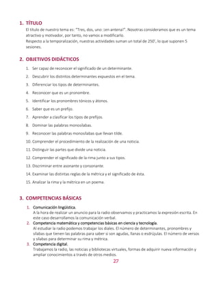 27
1. TÍTULO
El título de nuestro tema es: “Tres, dos, uno: ¡en antena!”. Nosotras consideramos que es un tema
atractivo y motivador, por tanto, no vamos a modificarlo.
Respecto a la temporalización, nuestras actividades suman un total de 250’, lo que suponen 5
sesiones.
2. OBJETIVOS DIDÁCTICOS
1. Ser capaz de reconocer el significado de un determinante.
2. Descubrir los distintos determinantes expuestos en el tema.
3. Diferenciar los tipos de determinantes.
4. Reconocer que es un pronombre.
5. Identificar los pronombres tónicos y átonos.
6. Saber que es un prefijo.
7. Aprender a clasificar los tipos de prefijos.
8. Dominar las palabras monosílabas.
9. Reconocer las palabras monosílabas que llevan tilde.
10. Comprender el procedimiento de la realización de una noticia.
11. Distinguir las partes que divide una noticia.
12. Comprender el significado de la rima junto a sus tipos.
13. Discriminar entre asonante y consonante.
14. Examinar las distintas reglas de la métrica y el significado de ésta.
15. Analizar la rima y la métrica en un poema.
3. COMPETENCIAS BÁSICAS
1. Comunicación lingüística.
A la hora de realizar un anuncio para la radio observamos y practicamos la expresión escrita. En
este caso desarrollamos la comunicación verbal.
2. Competencia matemática y competencias básicas en ciencia y tecnología.
Al estudiar la radio podemos trabajar los diales. El número de determinantes, pronombres y
sílabas que tienen las palabras para saber si son agudas, llanas o esdrújulas. El número de versos
y sílabas para determinar su rima y métrica.
3. Competencia digital.
Trabajamos la radio, las noticias y bibliotecas virtuales, formas de adquirir nueva información y
ampliar conocimientos a través de otros medios.
 