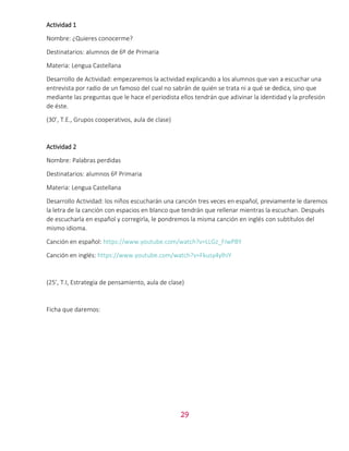 29
Actividad 1
Nombre: ¿Quieres conocerme?
Destinatarios: alumnos de 6º de Primaria
Materia: Lengua Castellana
Desarrollo de Actividad: empezaremos la actividad explicando a los alumnos que van a escuchar una
entrevista por radio de un famoso del cual no sabrán de quién se trata ni a qué se dedica, sino que
mediante las preguntas que le hace el periodista ellos tendrán que adivinar la identidad y la profesión
de éste.
(30’, T.E., Grupos cooperativos, aula de clase)
Actividad 2
Nombre: Palabras perdidas
Destinatarios: alumnos 6º Primaria
Materia: Lengua Castellana
Desarrollo Actividad: los niños escucharán una canción tres veces en español, previamente le daremos
la letra de la canción con espacios en blanco que tendrán que rellenar mientras la escuchan. Después
de escucharla en español y corregirla, le pondremos la misma canción en inglés con subtítulos del
mismo idioma.
Canción en español: https://www.youtube.com/watch?v=LLGz_FIwPBY
Canción en inglés: https://www.youtube.com/watch?v=Fkusy4ylhiY
(25’, T.I, Estrategia de pensamiento, aula de clase)
Ficha que daremos:
 