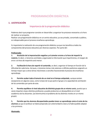 3
PROGRAMACIÓN DIDÁCTICA
1. JUSTIFICACIÓN
Importancia de la programación didáctica
Podemos decir que programar consiste en desarrollar y organizar los procesos necesarios a la hora
de realizar un proyecto.
Realizar una programación didáctica en un centro educativo, ya sea privado, concertado o público,
es indispensable para el proceso enseñanza-aprendizaje.
Es importante la realización de una programación didáctica ya que nos beneficia a todos los
componentes del proceso educativo por diversos aspectos. Por parte del:
Profesorado:
1. Anulación de la improvisación negativa y el cometer errores a la hora de impartir la
materia. Es decir, si tenemos asimilada y organizada la información que impartiremos, el margen de
error a la hora de impartirla será menor.
2. Facilitación la hora de repartir el contenido, es decir, organizar el tiempo en función de la
dificultad de cada tema. Así pues, si tenemos temas más extensos o difíciles podremos asignarle un
tiempo mayor que a otros temas más breves o sencillos favoreciendo el proceso de enseñanza-
aprendizaje.
3. Permite acabar todo el temario de un nivel en el tiempo estipulado, aunque existen
excepciones en algunos casos, como la base de la que parte el grupo o la capacidad de asimilación
de los contenidos por parte de este.
4. Permite equilibrar el nivel educativo de distintos grupos de un mismo curso, puesto que a
veces imparten clases distintos profesores y puede producirse un desequilibrio en el nivel
académico de los discentes. (así disminuimos el problema de los distintos niveles en un mismo
grupo).
5. Permite que los alumnos discapacitados puedan tener un aprendizaje como el resto de los
alumnos ya que el profesor se habrá preparado con anterioridad la clase y la habrá podido adaptar
a los primeros.
Alumnado:
 