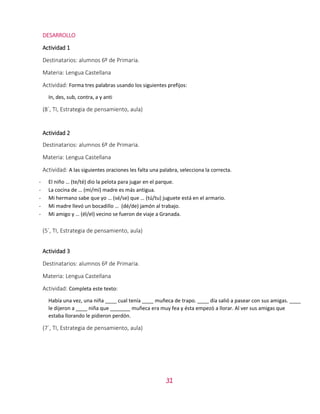 31
DESARROLLO
Actividad 1
Destinatarios: alumnos 6º de Primaria.
Materia: Lengua Castellana
Actividad: Forma tres palabras usando los siguientes prefijos:
In, des, sub, contra, a y anti
(8´, TI, Estrategia de pensamiento, aula)
Actividad 2
Destinatarios: alumnos 6º de Primaria.
Materia: Lengua Castellana
Actividad: A las siguientes oraciones les falta una palabra, selecciona la correcta.
- El niño … (te/té) dio la pelota para jugar en el parque.
- La cocina de … (mi/mí) madre es más antigua.
- Mi hermano sabe que yo … (sé/se) que … (tú/tu) juguete está en el armario.
- Mi madre llevó un bocadillo … (dé/de) jamón al trabajo.
- Mi amigo y … (él/el) vecino se fueron de viaje a Granada.
(5´, TI, Estrategia de pensamiento, aula)
Actividad 3
Destinatarios: alumnos 6º de Primaria.
Materia: Lengua Castellana
Actividad: Completa este texto:
Había una vez, una niña ____ cual tenía ____ muñeca de trapo. ____ día salió a pasear con sus amigas. ____
le dijeron a ____ niña que _______ muñeca era muy fea y ésta empezó a llorar. Al ver sus amigas que
estaba llorando le pidieron perdón.
(7´, TI, Estrategia de pensamiento, aula)
 