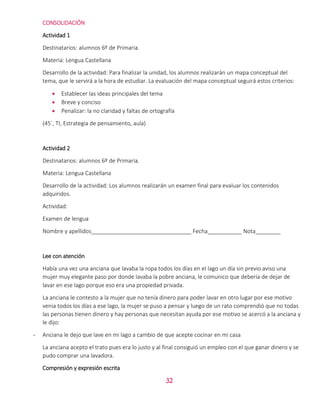 32
CONSOLIDACIÓN
Actividad 1
Destinatarios: alumnos 6º de Primaria.
Materia: Lengua Castellana
Desarrollo de la actividad: Para finalizar la unidad, los alumnos realizarán un mapa conceptual del
tema, que le servirá a la hora de estudiar. La evaluación del mapa conceptual seguirá estos criterios:
 Establecer las ideas principales del tema
 Breve y conciso
 Penalizar: la no claridad y faltas de ortografía
(45´, TI, Estrategia de pensamiento, aula)
Actividad 2
Destinatarios: alumnos 6º de Primaria.
Materia: Lengua Castellana
Desarrollo de la actividad: Los alumnos realizarán un examen final para evaluar los contenidos
adquiridos.
Actividad:
Examen de lengua
Nombre y apellidos________________________________ Fecha___________ Nota________
Lee con atención
Había una vez una anciana que lavaba la ropa todos los días en el lago un día sin previo aviso una
mujer muy elegante paso por donde lavaba la pobre anciana, le comunico que debería de dejar de
lavar en ese lago porque eso era una propiedad privada.
La anciana le contesto a la mujer que no tenía dinero para poder lavar en otro lugar por ese motivo
venia todos los días a ese lago, la mujer se puso a pensar y luego de un rato comprendió que no todas
las personas tienen dinero y hay personas que necesitan ayuda por ese motivo se acercó a la anciana y
le dijo:
- Anciana le dejo que lave en mi lago a cambio de que acepte cocinar en mi casa
La anciana acepto el trato pues era lo justo y al final consiguió un empleo con el que ganar dinero y se
pudo comprar una lavadora.
Compresión y expresión escrita
 