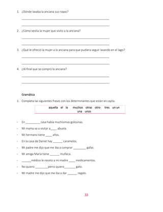 33
1. ¿Dónde lavaba la anciana sus ropas?
_______________________________________________________
_______________________________________________________
2. ¿Cómo vestía la mujer que visito a la anciana?
_______________________________________________________
_______________________________________________________
3. ¿Qué le ofreció la mujer a la anciana para que pudiera seguir lavando en el lago?
_______________________________________________________
_______________________________________________________
4. ¿Al final que se compró la anciana?
_______________________________________________________
_______________________________________________________
Gramática
1. Completa las siguientes frases con los determinantes que están en cajita.
aquella el la muchos otras otro tres un un
una unos
- En _________ casa había muchísimas golosinas.
- Mi mama va a visitar a____ abuela.
- Mi hermano tiene ____ años.
- En la casa de Daniel hay ______ caramelos.
- Mi padre me dijo que me iba a comprar ________ gafas.
- Mi amiga María tiene ______ muñeca.
- ______médico le receto a mi madre ____ medicamentos.
- No quiero ________perro quiero_______ gato.
- Mi madre me dijo que me iba a dar ______ regalo.
 