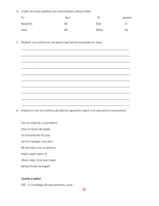 35
4. Cuáles de estas palabras son monosílabas y llevan tildes.
Tu Aun Te pesado
Nosotros De Ellos Si
Paso Mi Niños De
5. Realizar una noticia con las partes que hemos estudiado en clase.
_____________________________________________________________________
______________________________________________________________________
______________________________________________________________________
______________________________________________________________________
______________________________________________________________________
______________________________________________________________________
______________________________________________________________________
______________________________________________________________________
______________________________________________________________________
______________________________________________________________________
6. Analiza la rima y la métrica del poema siguiente y decir si es asonante o consonante.
Con la mitad de un periódico
Hice un barco de papel,
En la fuente de mi casa
Le hice navegar muy bien
Mi hermano con su abanico
Sopla, sopla sobre él.
¡Buen viaje, muy buen viaje
Barquichuelo de papel!
¡Suerte a todos!
(50´, TI, Estrategia de pensamiento, aula)
 