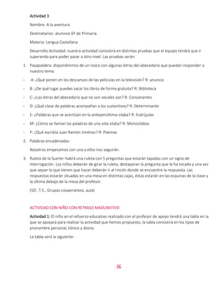 36
Actividad 3
Nombre: A la aventura
Destinatarios: alumnos 6º de Primaria.
Materia: Lengua Castellana
Desarrollo Actividad: nuestra actividad consistirá en distintas pruebas que el equipo tendrá que ir
superando para poder pasar a otro nivel. Las pruebas serán:
1. Pasapalabra: dispondremos de un rosco con algunas letras del abecedario que puedan responder a
nuestro tema:
- A: ¿Qué ponen en los descansos de las películas en la televisión? R: anuncio
- B: ¿De qué lugar puedes sacar los libros de forma gratuita? R: Biblioteca
- C: ¿Las letras del abecedario que no son vocales son? R: Consonantes
- D: ¿Qué clase de palabras acompañan a los sustantivos? R: Determinante
- E: ¿Palabras que se acentúan en la antepenúltima silaba? R: Esdrújulas
- M: ¿Cómo se llaman las palabras de una sola silaba? R: Monosílabas
- P: ¿Qué escribía Juan Ramón Jiménez? R: Poemas
2. Palabras encadenadas:
Nosotros empezamos con una y ellos nos seguirán.
3. Ruleta de la Suerte: habrá una ruleta con 5 preguntas que estarán tapadas con un signo de
interrogación. Los niños deberán de girar la ruleta, destaparan la pregunta que le ha tocado y una vez
que sepan lo que tienen que hacer deberán ir al rincón donde se encuentre la respuesta. Las
respuestas estarán situadas en una mesa en distintas cajas, éstas estarán en las esquinas de la clase y
la última debajo de la mesa del profesor.
(50’, T.E., Grupos cooperativos, aula)
ACTIVIDAD CON NIÑO CON RETRASO MADURATIVO
Actividad 1: El niño en el refuerzo educativo realizado con el profesor de apoyo tendrá una tabla en la
que se apoyará para realizar la actividad que hemos propuesto, la tabla consistirá en los tipos de
pronombre personal, tónico y átono.
La tabla será la siguiente:
 