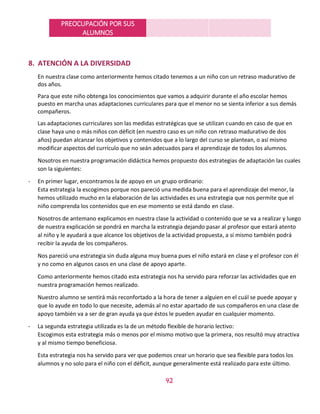 42
PREOCUPACIÓN POR SUS
ALUMNOS
8. ATENCIÓN A LA DIVERSIDAD
En nuestra clase como anteriormente hemos citado tenemos a un niño con un retraso madurativo de
dos años.
Para que este niño obtenga los conocimientos que vamos a adquirir durante el año escolar hemos
puesto en marcha unas adaptaciones curriculares para que el menor no se sienta inferior a sus demás
compañeros.
Las adaptaciones curriculares son las medidas estratégicas que se utilizan cuando en caso de que en
clase haya uno o más niños con déficit (en nuestro caso es un niño con retraso madurativo de dos
años) puedan alcanzar los objetivos y contenidos que a lo largo del curso se plantean, o así mismo
modificar aspectos del currículo que no seán adecuados para el aprendizaje de todos los alumnos.
Nosotros en nuestra programación didáctica hemos propuesto dos estrategias de adaptación las cuales
son la siguientes:
- En primer lugar, encontramos la de apoyo en un grupo ordinario:
Esta estrategia la escogimos porque nos pareció una medida buena para el aprendizaje del menor, la
hemos utilizado mucho en la elaboración de las actividades es una estrategia que nos permite que el
niño comprenda los contenidos que en ese momento se está dando en clase.
Nosotros de antemano explicamos en nuestra clase la actividad o contenido que se va a realizar y luego
de nuestra explicación se pondrá en marcha la estrategia dejando pasar al profesor que estará atento
al niño y le ayudará a que alcance los objetivos de la actividad propuesta, a sí mismo también podrá
recibir la ayuda de los compañeros.
Nos pareció una estrategia sin duda alguna muy buena pues el niño estará en clase y el profesor con él
y no como en algunos casos en una clase de apoyo aparte.
Como anteriormente hemos citado esta estrategia nos ha servido para reforzar las actividades que en
nuestra programación hemos realizado.
Nuestro alumno se sentirá más reconfortado a la hora de tener a alguien en el cuál se puede apoyar y
que lo ayude en todo lo que necesite, además al no estar apartado de sus compañeros en una clase de
apoyo también va a ser de gran ayuda ya que éstos le pueden ayudar en cualquier momento.
- La segunda estrategia utilizada es la de un método flexible de horario lectivo:
Escogimos esta estrategia más o menos por el mismo motivo que la primera, nos resultó muy atractiva
y al mismo tiempo beneficiosa.
Esta estrategia nos ha servido para ver que podemos crear un horario que sea flexible para todos los
alumnos y no solo para el niño con el déficit, aunque generalmente está realizado para este último.
 
