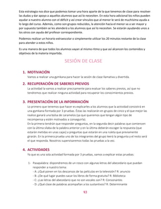 43
Esta estrategia nos dice que podemos tomar una hora aparte de la que tenemos de clase para resolver
las dudas y dar apoyo a aquellos alumnos que así lo necesiten. En esta hora adicional los niños pueden
ayudar a nuestro alumno con el déficit y así crear vínculos que al menor le será de muchísima ayuda a
lo largo del curso. Además, como son grupos reducidos, la atención hacia el menor va a ser mayor y
por supuesto también se les atenderá a los alumnos que así lo necesiten. Se estarán ayudando unos a
los otros con ayuda del profesor correspondiente.
Podemos realizar un horario extraescolar o simplemente utilizar los 20 minutos restante de la clase
para atender a estos niños.
Es una manera de que todos los alumnos vayan al mismo ritmo y que así alcancen los contenidos y
objetivos de la materia impartida.
SESIÓN DE CLASE
1. MOTIVACIÓN
Vamos a realizar una gymkana para hacer la sesión de clase llamativa y divertida.
2. RECUPERACIÓN DE SABERES PREVIOS
La actividad la vamos a realizar precisamente para evaluar los saberes previos, así que no
tendremos que realizar ninguna actividad para recuperar los conocimientos previos.
3. PRESENTACIÓN DE LA INFORMACIÓN
Lo primero que tenemos que hacer es explicarles a los alumnos que la actividad consistirá en
una gymkana formada por 3 pruebas. Éstas las realizarán en grupos de cinco y el que mejor las
realice ganará una bolsa de caramelos (ya que queremos que tengan algún tipo de
recompensa y estén motivados a conseguirla).
En la primera tendrán que responder preguntas, en la segunda decir palabras que comiencen
con la última sílaba de la palabra anterior y en la última deberán escoger la respuesta (que
estarán metidas en unas cajas) a preguntas que estarán en una ruleta que previamente
girarán. En la primera prueba uno de los integrantes del grupo leerá la pregunta y el resto será
el que responda. Nosotros supervisaremos todas las pruebas a la vez.
4. ACTIVIDADES
Ya que es una sola actividad formada por 3 pruebas, vamos a explicar estas pruebas:
1- Pasapalabra: dispondremos de un rosco con algunas letras del abecedario que puedan
responder a nuestro tema:
- A: ¿Qué ponen en los descansos de las películas en la televisión? R: anuncio
- B: ¿De qué lugar puedes sacar los libros de forma gratuita? R: Biblioteca
- C: ¿Las letras del abecedario que no son vocales son? R: Consonantes
- D: ¿Qué clase de palabras acompañan a los sustantivos? R: Determinante
 