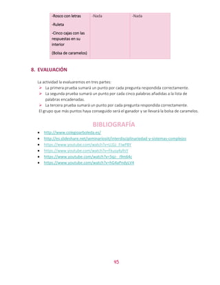 45
-Rosco con letras
-Ruleta
-Cinco cajas con las
respuestas en su
interior
(Bolsa de caramelos)
-Nada -Nada
8. EVALUACIÓN
La actividad la evaluaremos en tres partes:
 La primera prueba sumará un punto por cada pregunta respondida correctamente.
 La segunda prueba sumará un punto por cada cinco palabras añadidas a la lista de
palabras encadenadas.
 La tercera prueba sumará un punto por cada pregunta respondida correctamente.
El grupo que más puntos haya conseguido será el ganador y se llevará la bolsa de caramelos.
BIBLIOGRAFÍA
 http://www.colegioarboleda.es/
 http://es.slideshare.net/seminariosiit/interdisciplinariedad-y-sistemas-complejos
 https://www.youtube.com/watch?v=LLGz_FIwPBY
 https://www.youtube.com/watch?v=Fkusy4ylhiY
 https://www.youtube.com/watch?v=5qz-_i9m64c
 https://www.youtube.com/watch?v=hG4aPndyLV4
 