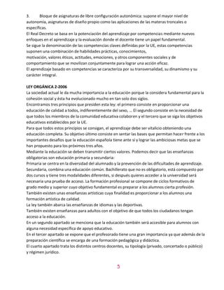 5
3. Bloque de asignaturas de libre configuración autonómica: supone el mayor nivel de
autonomía, asignaturas de diseño propio como las aplicaciones de las materas troncales o
específicas.
El Real Decreto se basa en la potenciación del aprendizaje por competencias mediante nuevos
enfoques en el aprendizaje y la evaluación donde el docente tiene un papel fundamental.
Se sigue la denominación de las competencias claves definidas por la UE, estas competencias
suponen una combinación de habilidades prácticas, conocimientos,
motivación, valores éticos, actitudes, emociones, y otros componentes sociales y de
comportamiento que se movilizan conjuntamente para lograr una acción eficaz.
El aprendizaje basado en competencias se caracteriza por su transversalidad, su dinamismo y su
carácter integral.
LEY ORGÁNICA 2-2006
La sociedad actual le da mucha importancia a la educación porque la considera fundamental para la
cohesión social y ésta ha evolucionado mucho en tan solo dos siglos.
Encontramos tres principios que presiden esta ley: el primero consiste en proporcionar una
educación de calidad a todos, indiferentemente del sexo, … El segundo consiste en la necesidad de
que todos los miembros de la comunidad educativa colaboren y el tercero que se siga los objetivos
educativos establecidos por la UE.
Para que todos estos principios se consigan, el aprendizaje debe ser vitalicio obteniendo una
educación completa. Su objetivo último consiste en sentar las bases que permitan hacer frente a los
importantes desafíos que la educación española tiene ante sí y lograr las ambiciosas metas que se
han propuesto para los próximos tres años.
Mediante la educación se deben transmitir ciertos valores. Podemos decir que las enseñanzas
obligatorias son educación primaria y secundaria:
Primaria se centra en la diversidad del alumnado y la prevención de las dificultades de aprendizaje.
Secundaria, combina una educación común. Bachillerato que no es obligatorio, está compuesto por
dos cursos y tiene tres modalidades diferentes, si después quieres acceder a la universidad será
necesaria una prueba de acceso. La formación profesional se compone de ciclos formativos de
grado medio y superior cuyo objetivo fundamental es preparar a los alumnos cierta profesión.
También existen unas enseñanzas artísticas cuya finalidad es proporcionar a los alumnos una
formación artística de calidad.
La ley también abarca las enseñanzas de idiomas y las deportivas.
También existen enseñanzas para adultos con el objetivo de que todos los ciudadanos tengan
acceso a la educación.
En un segundo apartado se menciona que la educación también será accesible para alumnos con
alguna necesidad específica de apoyo educativo.
En el tercer apartado se expone que el profesorado tiene una gran importancia ya que además de la
preparación científica se encarga de una formación pedagógica y didáctica.
El cuarto apartado trata los distintos centros docentes, su tipología (privado, concertado o público)
y régimen jurídico.
 