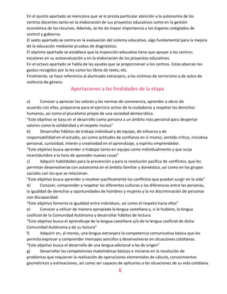 6
En el quinto apartado se menciona que se le presta particular atención a la autonomía de los
centros docentes tanto en la elaboración de sus proyectos educativos como en la gestión
económica de los recursos. Además, se les da mayor importancia a los órganos colegiados de
control y gobierno.
El sexto apartado se centra en la evaluación del sistema educativo, algo fundamental para la mejora
de la educación mediante pruebas de diagnóstico.
El séptimo apartado se establece que la inspección educativa tiene que apoyar a los centros
escolares en su autoevaluación y en la elaboración de los proyectos educativos.
En el octavo apartado se habla de las ayudas que se proporcionan a los centros. Estas abarcan los
gastos recogidos por la ley como los libros de texto, etc.
Finalmente, se hace referencia al alumnado extranjero, a las víctimas de terrorismo y de actos de
violencia de género.
Aportaciones a las finalidades de la etapa
a) Conocer y apreciar los valores y las normas de convivencia, aprender a obrar de
acuerdo con ellas, prepararse para el ejercicio activo de la ciudadanía y respetar los derechos
humanos, así como el pluralismo propio de una sociedad democrática.
“Este objetivo se basa en el desarrollo como persona a un ámbito más personal para despertar
valores como la solidaridad y el respeto mutuo”
b) Desarrollar hábitos de trabajo individual y de equipo, de esfuerzo y de
responsabilidad en el estudio, así como actitudes de confianza en sí mismo, sentido crítico, iniciativa
personal, curiosidad, interés y creatividad en el aprendizaje, y espíritu emprendedor.
“Este objetivo busca aprender a trabajar tanto en equipo como individualmente y que surja
incertidumbre a la hora de aprender nuevas cosas”
c) Adquirir habilidades para la prevención y para la resolución pacífica de conflictos, que les
permitan desenvolverse con autonomía en el ámbito familiar y doméstico, así como en los grupos
sociales con los que se relacionan.
“Este objetivo busca aprender a resolver pacíficamente los conflictos que puedan surgir en la vida”
d) Conocer, comprender y respetar las diferentes culturas y las diferencias entre las personas,
la igualdad de derechos y oportunidades de hombres y mujeres y la no discriminación de personas
con discapacidad.
“Este objetivo fomenta la igualdad entre individuos, así como el respeto hacia ellos”
e) Conocer y utilizar de manera apropiada la lengua castellana y, si la hubiere, la lengua
cooficial de la Comunidad Autónoma y desarrollar hábitos de lectura.
“Este objetivo busca el aprendizaje de la lengua castellana y/o de la lengua cooficial de dicha
Comunidad Autónoma y de su lectura”
f) Adquirir en, al menos, una lengua extranjera la competencia comunicativa básica que les
permita expresar y comprender mensajes sencillos y desenvolverse en situaciones cotidianas.
“Este objetivo busca el desarrollo de una lengua adicional a las de origen”
g) Desarrollar las competencias matemáticas básicas e iniciarse en la resolución de
problemas que requieran la realización de operaciones elementales de cálculo, conocimientos
geométricos y estimaciones, así como ser capaces de aplicarlos a las situaciones de su vida cotidiana.
 