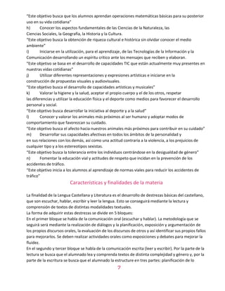 7
“Este objetivo busca que los alumnos aprendan operaciones matemáticas básicas para su posterior
uso en su vida cotidiana”
h) Conocer los aspectos fundamentales de las Ciencias de la Naturaleza, las
Ciencias Sociales, la Geografía, la Historia y la Cultura.
“Este objetivo busca la obtención de riqueza cultural e histórica sin olvidar conocer el medio
ambiente”
i) Iniciarse en la utilización, para el aprendizaje, de las Tecnologías de la Información y la
Comunicación desarrollando un espíritu crítico ante los mensajes que reciben y elaboran.
“Este objetivo se basa en el desarrollo de capacidades TIC que están actualmente muy presentes en
nuestras vidas cotidianas”
j) Utilizar diferentes representaciones y expresiones artísticas e iniciarse en la
construcción de propuestas visuales y audiovisuales.
“Este objetivo busca el desarrollo de capacidades artísticas y musicales”
k) Valorar la higiene y la salud, aceptar el propio cuerpo y el de los otros, respetar
las diferencias y utilizar la educación física y el deporte como medios para favorecer el desarrollo
personal y social.
“Este objetivo busca desarrollar la iniciativa al deporte y a la salud”
l) Conocer y valorar los animales más próximos al ser humano y adoptar modos de
comportamiento que favorezcan su cuidado.
“Este objetivo busca el afecto hacia nuestros animales más próximos para contribuir en su cuidado”
m) Desarrollar sus capacidades afectivas en todos los ámbitos de la personalidad y
en sus relaciones con los demás, así como una actitud contraria a la violencia, a los prejuicios de
cualquier tipo y a los estereotipos sexistas.
“Este objetivo busca la tolerancia entre los individuos centrándose en la desigualdad de género”
n) Fomentar la educación vial y actitudes de respeto que incidan en la prevención de los
accidentes de tráfico.
“Este objetivo inicia a los alumnos al aprendizaje de normas viales para reducir los accidentes de
tráfico”
Características y finalidades de la materia
La finalidad de la Lengua Castellana y Literatura es el desarrollo de destrezas básicas del castellano,
que son escuchar, hablar, escribir y leer la lengua. Esto se conseguirá mediante la lectura y
comprensión de textos de distintas modalidades textuales.
La forma de adquirir estas destrezas se divide en 5 bloques:
En el primer bloque se habla de la comunicación oral (escuchar y hablar). La metodología que se
seguirá será mediante la realización de diálogos y la planificación, exposición y argumentación de
los propios discursos orales, la evaluación de los discursos de otros y así identificar sus propios fallos
para mejorarlos. Se deben realizar actividades orales como exposiciones y debates para mejorar la
fluidez.
En el segundo y tercer bloque se habla de la comunicación escrita (leer y escribir). Por la parte de la
lectura se busca que el alumnado lea y comprenda textos de distinta complejidad y género y, por la
parte de la escritura se busca que el alumnado la estructure en tres partes: planificación de lo
 