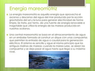 Energía mareomotriz
 La energía mareomotriz es aquella energía que aprovecha el
ascenso y descenso del agua del mar producido por la acción
gravitatoria del sol y la luna para generar electricidad de forma
limpia. Se trata, por tanto, de una fuente de energía renovable e
inagotable que utiliza la energía de las mareas producida en
nuestros océanos.
 Una central mareomotriz se basa en el almacenamiento de agua
en un embalse formado al construir un dique con unas compuertas
que permiten la entrada de agua o caudal para la generación
eléctrica. El sistema es sencillo y sigue el mismo principio que los
antiguos molinos de mareas: cuando la marea sube, se abren las
compuertas y se deja pasar el agua hasta que llega a su máximo
nivel.
 