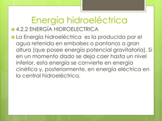 Energía hidroeléctrica
 4.2.2 ENERGÍA HIDROELECTRICA
 La Energía hidroeléctrica es la producida por el
agua retenida en embalses o pantanos a gran
altura (que posee energía potencial gravitatoria). Si
en un momento dado se deja caer hasta un nivel
inferior, esta energía se convierte en energía
cinética y, posteriormente, en energía eléctrica en
la central hidroeléctrica.
 