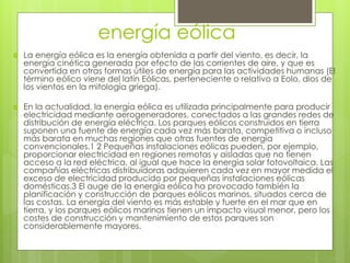energía eólica
 La energía eólica es la energía obtenida a partir del viento, es decir, la
energía cinética generada por efecto de las corrientes de aire, y que es
convertida en otras formas útiles de energía para las actividades humanas (El
término eólico viene del latín Eólicas, perteneciente o relativo a Eolo, dios de
los vientos en la mitología griega).
 En la actualidad, la energía eólica es utilizada principalmente para producir
electricidad mediante aerogeneradores, conectados a las grandes redes de
distribución de energía eléctrica. Los parques eólicos construidos en tierra
suponen una fuente de energía cada vez más barata, competitiva o incluso
más barata en muchas regiones que otras fuentes de energía
convencionales.1 2 Pequeñas instalaciones eólicas pueden, por ejemplo,
proporcionar electricidad en regiones remotas y aisladas que no tienen
acceso a la red eléctrica, al igual que hace la energía solar fotovoltaica. Las
compañías eléctricas distribuidoras adquieren cada vez en mayor medida el
exceso de electricidad producido por pequeñas instalaciones eólicas
domésticas.3 El auge de la energía eólica ha provocado también la
planificación y construcción de parques eólicos marinos, situados cerca de
las costas. La energía del viento es más estable y fuerte en el mar que en
tierra, y los parques eólicos marinos tienen un impacto visual menor, pero los
costes de construcción y mantenimiento de estos parques son
considerablemente mayores.
 