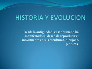 HISTORIA Y EVOLUCION Desde la antigüedad, el ser humano ha manifestado su deseo de reproducir el movimiento en sus esculturas, dibujos o pinturas.  