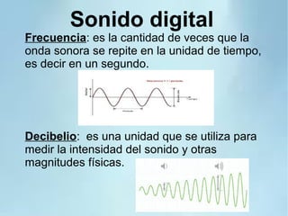 Sonido digital
Frecuencia: es la cantidad de veces que la
onda sonora se repite en la unidad de tiempo,
es decir en un segundo.
Decibelio: es una unidad que se utiliza para
medir la intensidad del sonido y otras
magnitudes físicas.
 