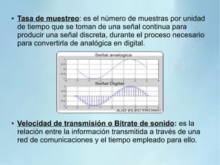 ● Tasa de muestreo: es el número de muestras por unidad
de tiempo que se toman de una señal continua para
producir una señal discreta, durante el proceso necesario
para convertirla de analógica en digital.
● Velocidad de transmisión o Bitrate de sonido: es la
relación entre la información transmitida a través de una
red de comunicaciones y el tiempo empleado para ello.
 