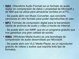 ● WAV: (Waveform Audio Format) es un formato de audio
digital sin comprensión de datos y propiedad de Microsoft y
de IBM que se utiliza para almacenar sonidos en el PC.
- Se puede abrir con Music Converter, que convierte
canciones en otro formato para poder reproducirlas en wav.
● MP3: Formato de compresión digital para la transmisión
rápida de archivos de audio y vídeo a través de Internet.
- Se puede abrir con AIMP, que es un programa gratuito que
nos garantiza una gran calidad de sonido.
● WMA: (Windows Media Audio) es una tecnología de
comprensión de audio desarrollado por Microsoft.
- Se puede abrir con VLC Media Player, es un reproductor
gratuito de videos y audios que soporta todo tipo de
formatos.
 