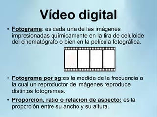 Vídeo digital
● Fotograma: es cada una de las imágenes
impresionadas químicamente en la tira de celuloide
del cinematógrafo o bien en la película fotográfica.
● Fotograma por sg:es la medida de la frecuencia a
la cual un reproductor de imágenes reproduce
distintos fotogramas.
● Proporción, ratio o relación de aspecto: es la
proporción entre su ancho y su altura.
 