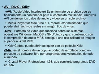 ● AVI, DivX , Xdiv:
-AVI: (Audio Video Interleave) Es un formato de archivo que es
básicamente un contenedor para el contenido multimedia. Archivos
AVI contienen los datos de audio y vídeo en un solo archivo.
+ Media Player for Mac Free 5.1, reproductor multimedia que
puede abrir archivos reales sin ningún tipo de virus.
-Divx: Formato de vídeo que funciona sobre los sistemas
operativos Windows, MacOS y GNU/Linux y que, combinado con
la compresión de audio MP3, consigue una alta calidad de imagen
superior a la del VHS.
+ Xdiv Codec, puede abrir cualquier tipo de película Xdiv.
-Xdiv: es el nombre de un popular códec desarrollado como un
proyecto de software libre por programadores voluntarios de todo
el mundo.
+ Crystal Player Professional 1.98, que convierte programas DVD
en Xdiv.
 