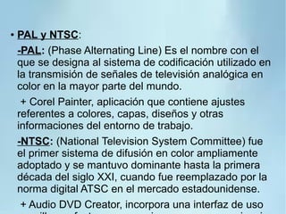 ● PAL y NTSC:
-PAL: (Phase Alternating Line) Es el nombre con el
que se designa al sistema de codificación utilizado en
la transmisión de señales de televisión analógica en
color en la mayor parte del mundo.
+ Corel Painter, aplicación que contiene ajustes
referentes a colores, capas, diseños y otras
informaciones del entorno de trabajo.
-NTSC: (National Television System Committee) fue
el primer sistema de difusión en color ampliamente
adoptado y se mantuvo dominante hasta la primera
década del siglo XXI, cuando fue reemplazado por la
norma digital ATSC en el mercado estadounidense.
+ Audio DVD Creator, incorpora una interfaz de uso
 