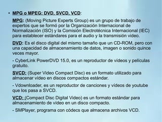 ● MPG o MPEG: DVD, SVCD, VCD:
MPG: (Moving Picture Experts Group) es un grupo de trabajo de
expertos que se formó por la Organización Internacional de
Normalización (ISO) y la Comisión Electrotécnica Internacional (IEC)
para establecer estándares para el audio y la transmisión video.
DVD: Es el disco digital del mismo tamaño que un CD-ROM, pero con
una capacidad de almacenamiento de datos, imagen o sonido quince
veces mayor.
- CyberLink PowerDVD 15.0, es un reproductor de vídeos y películas
gratuito.
SVCD: (Super Video Compact Disc) es un formato utilizado para
almacenar vídeo en discos compactos estándar.
- Vdownloader, es un reproductor de canciones y vídeos de youtube
que los pasa a SVCD.
VCD: (Compact Disc Digital Video) es un formato estándar para
almacenamiento de vídeo en un disco compacto.
- SMPlayer, programa con códecs que almacena archivos VCD.
 