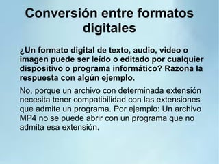 Conversión entre formatos
digitales
¿Un formato digital de texto, audio, video o
imagen puede ser leído o editado por cualquier
dispositivo o programa informático? Razona la
respuesta con algún ejemplo.
No, porque un archivo con determinada extensión
necesita tener compatibilidad con las extensiones
que admite un programa. Por ejemplo: Un archivo
MP4 no se puede abrir con un programa que no
admita esa extensión.
 