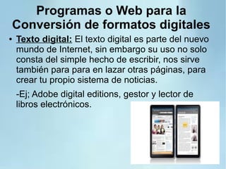 Programas o Web para la
Conversión de formatos digitales
● Texto digital: El texto digital es parte del nuevo
mundo de Internet, sin embargo su uso no solo
consta del simple hecho de escribir, nos sirve
también para para en lazar otras páginas, para
crear tu propio sistema de noticias.
-Ej; Adobe digital editions, gestor y lector de
libros electrónicos.
 
