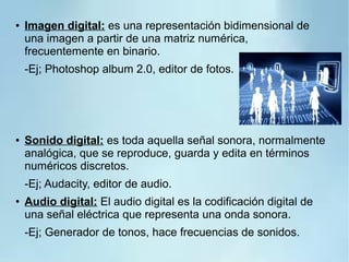 ● Imagen digital: es una representación bidimensional de
una imagen a partir de una matriz numérica,
frecuentemente en binario.
-Ej; Photoshop album 2.0, editor de fotos.
● Sonido digital: es toda aquella señal sonora, normalmente
analógica, que se reproduce, guarda y edita en términos
numéricos discretos.
-Ej; Audacity, editor de audio.
● Audio digital: El audio digital es la codificación digital de
una señal eléctrica que representa una onda sonora.
-Ej; Generador de tonos, hace frecuencias de sonidos.
 