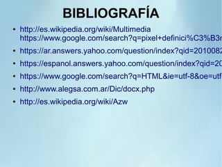 BIBLIOGRAFÍA
● http://es.wikipedia.org/wiki/Multimedia
https://www.google.com/search?q=pixel+definici%C3%B3n
● https://ar.answers.yahoo.com/question/index?qid=2010082
● https://espanol.answers.yahoo.com/question/index?qid=20
● https://www.google.com/search?q=HTML&ie=utf-8&oe=utf-
● http://www.alegsa.com.ar/Dic/docx.php
● http://es.wikipedia.org/wiki/Azw
 