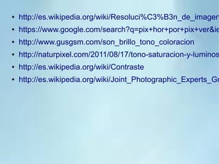 ● http://es.wikipedia.org/wiki/Resoluci%C3%B3n_de_imagen
● https://www.google.com/search?q=pix+hor+por+pix+ver&ie
● http://www.gusgsm.com/son_brillo_tono_coloracion
● http://naturpixel.com/2011/08/17/tono-saturacion-y-luminos
● http://es.wikipedia.org/wiki/Contraste
● http://es.wikipedia.org/wiki/Joint_Photographic_Experts_Gr
 