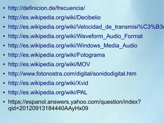 ● http://definicion.de/frecuencia/
● http://es.wikipedia.org/wiki/Decibelio
● http://es.wikipedia.org/wiki/Velocidad_de_transmisi%C3%B3n
● http://es.wikipedia.org/wiki/Waveform_Audio_Format
● http://es.wikipedia.org/wiki/Windows_Media_Audio
● http://es.wikipedia.org/wiki/Fotograma
● http://es.wikipedia.org/wiki/MOV
● http://www.fotonostra.com/digital/sonidodigital.htm
● http://es.wikipedia.org/wiki/Xvid
● http://es.wikipedia.org/wiki/PAL
● https://espanol.answers.yahoo.com/question/index?
qid=20120913184440AAyHx09
 