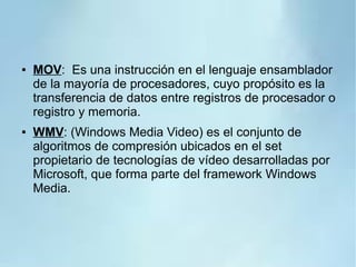● MOV: Es una instrucción en el lenguaje ensamblador
de la mayoría de procesadores, cuyo propósito es la
transferencia de datos entre registros de procesador o
registro y memoria.
● WMV: (Windows Media Video) es el conjunto de
algoritmos de compresión ubicados en el set
propietario de tecnologías de vídeo desarrolladas por
Microsoft, que forma parte del framework Windows
Media.
 