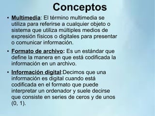 Conceptos
● Multimedia: El término multimedia se
utiliza para referirse a cualquier objeto o
sistema que utiliza múltiples medios de
expresión físicos o digitales para presentar
o comunicar información.
● Formato de archivo: Es un estándar que
define la manera en que está codificada la
información en un archivo.
● Información digital:Decimos que una
información es digital cuando está
codificada en el formato que puede
interpretar un ordenador y suele decirse
que consiste en series de ceros y de unos
(0, 1).
 