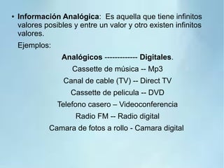 ● Información Analógica: Es aquella que tiene infinitos
valores posibles y entre un valor y otro existen infinitos
valores.
Ejemplos:
Analógicos ------------- Digitales.
Cassette de música -- Mp3
Canal de cable (TV) -- Direct TV
Cassette de pelicula -- DVD
Telefono casero – Videoconferencia
Radio FM -- Radio digital
Camara de fotos a rollo - Camara digital
 