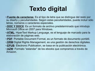 Texto digital
● Fuente de caracteres: Es el tipo de letra que se distingue del resto por
su diseño y peculiaridades. Según estas peculiaridades, puede incluir sólo
letras, números o caracteres especiales.
●
DOC Y DOCX: Es un formato de archivo predeterminado que introdujo
Microsoft Office en 2007 para Windows.
●
HTML: HiperText Markup Language, es el lenguaje de marcado para la
elaboración de páginas web.
●
PDF: Portable Document Format, es un formato de documento portátil.
●
DRM:Digital Rights Management, es una gestión de derechos digitales.
●
EPUB: Electronic Publication, se basa en la publicación electrónica.
●
AZW: Formato “estandar” de los ebooks que compramos a través de
Amazon.
 