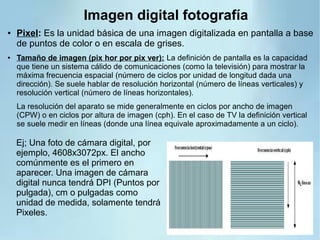 Imagen digital fotografía
● Pixel: Es la unidad básica de una imagen digitalizada en pantalla a base
de puntos de color o en escala de grises.
● Tamaño de imagen (pix hor por pix ver): La definición de pantalla es la capacidad
que tiene un sistema cálido de comunicaciones (como la televisión) para mostrar la
máxima frecuencia espacial (número de ciclos por unidad de longitud dada una
dirección). Se suele hablar de resolución horizontal (número de líneas verticales) y
resolución vertical (número de líneas horizontales).
La resolución del aparato se mide generalmente en ciclos por ancho de imagen
(CPW) o en ciclos por altura de imagen (cph). En el caso de TV la definición vertical
se suele medir en líneas (donde una línea equivale aproximadamente a un ciclo).
Ej; Una foto de cámara digital, por
ejemplo, 4608x3072px. El ancho
comúnmente es el primero en
aparecer. Una imagen de cámara
digital nunca tendrá DPI (Puntos por
pulgada), cm o pulgadas como
unidad de medida, solamente tendrá
Pixeles.
 