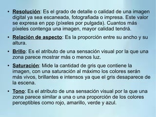 ● Resolución: Es el grado de detalle o calidad de una imagen
digital ya sea escaneada, fotografiada o impresa. Este valor
se expresa en ppp (píxeles por pulgada). Cuantos más
píxeles contenga una imagen, mayor calidad tendrá.
● Relación de aspecto: Es la proporción entre su ancho y su
altura.
● Brillo: Es el atributo de una sensación visual por la que una
zona parece mostrar más o menos luz.
● Saturación: Mide la cantidad de gris que contiene la
imagen, con una saturación al máximo los colores serán
más vivos, brillantes e intensos ya que el gris desaparece de
la escena.
● Tono: Es el atributo de una sensación visual por la que una
zona parece similar a una o una proporción de los colores
perceptibles como rojo, amarillo, verde y azul.
 
