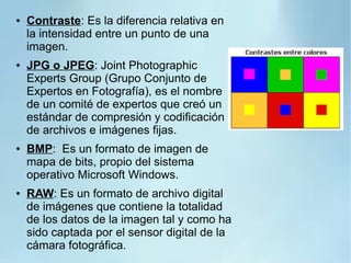 ● Contraste: Es la diferencia relativa en
la intensidad entre un punto de una
imagen.
● JPG o JPEG: Joint Photographic
Experts Group (Grupo Conjunto de
Expertos en Fotografía), es el nombre
de un comité de expertos que creó un
estándar de compresión y codificación
de archivos e imágenes fijas.
● BMP: Es un formato de imagen de
mapa de bits, propio del sistema
operativo Microsoft Windows.
● RAW: Es un formato de archivo digital
de imágenes que contiene la totalidad
de los datos de la imagen tal y como ha
sido captada por el sensor digital de la
cámara fotográfica.
 