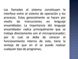 Las llamadas al sistema constituyen la
interface entre el sistema de operación y los
procesos. Estas generalmente se hacen por
medio de instrucciones en lenguaje
ensamblador, La importancia del lenguaje
ensamblador radica principalmente que se
trabaja directamente con el microprocesador;
por lo cual se debe de conocer el
funcionamiento interno de este, tiene la
ventaja de que en el se puede realizar
cualquier tipo de programas.
 