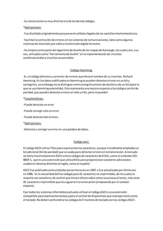 -Suconstrucciónesmuy distintaala de losdemáscódigos.
*Aplicaciones:
-Fue diseñadooriginalmente paraprevenirseñalesilegalesde los switches electromecánicos.
-Facilitanlacorrecciónde errores enlossistemasde comunicaciones,talescomoalgunos
sistemasde televisiónporcable ylatelevisióndigital terrestre.
-Se empleacomoparte del algoritmode diseñode los mapasde Karnaugh,loscualesson,asu
vez,utilizadoscomo"herramientade diseño"enlaimplementaciónde circuitos
combinacionales ycircuitossecuenciales.
Codigo Hamming.
Es uncódigodetectory corrector de errores que llevael nombre de suinventor, Richard
Hamming.En losdatoscodificadosenHammingse puedendetectarerroresenunbity
corregirlos,sinembargonose distingue entrecorregirlo.erroresde dosbitsyde un bit(para lo
que se usa Hammingextendido).Estorepresentaunamejorarespectoaloscódigosconbitde
paridad,que puedendetectarerroresensólounbit,peronopueden
*Características:
-Puede detectarunerror
-Puede corregirsolounerror.
-Puede detectardoserrores.
*Aplicaciones:
-Detectary corregirunerror en unapalabra de datos.
Codigo ascii.
El códigoASCIIutiliza7bitspara representarloscaracteres,aunque inicialmenteempleabaun
bitadicional (bitde paridad) que se usabapara detectarerroresenlatransmisión.A menudo
se llamaincorrectamente ASCIIaotros códigosde caracteresde 8 bits,como el estándarISO-
8859-1, que esuna extensiónque utiliza8bitspara proporcionarcaracteresadicionales
usadosenidiomasdistintosal inglés,comoel español.
ASCIIfue publicadocomoestándarporprimeravezen1967 y fue actualizadoporúltimavez
en1986. En la actualidaddefine códigospara32 caracteresno imprimibles,de loscualesla
mayoría son caracteres de control que tienenefectosobre cómose procesael texto,másotros
95 caracteresimprimiblesque lessiguenenlanumeración(empezandoporel carácter
espacio).
Casi todoslos sistemasinformáticosactualesutilizanel códigoASCIIounaextensión
compatible pararepresentartextosypara el control de dispositivosque manejantextocomo
el teclado.Nodebenconfundirse loscódigosALT+númerode tecladoconloscódigosASCII.
 