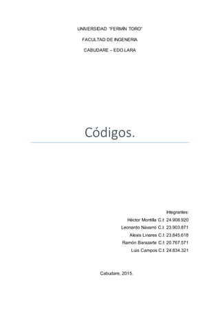 UNIVERSIDAD “FERMÍN TORO”
FACULTAD DE INGENERIA
CABUDARE – EDO.LARA
Códigos.
Integrantes:
Héctor Montilla C.I: 24.908.920
Leonardo Navarro C.I: 23.903.871
Alexis Linares C.I: 23.845.618
Ramón Barazarte C.I: 20.767.571
Luis Campos C.I: 24.834.321
Cabudare, 2015.
 