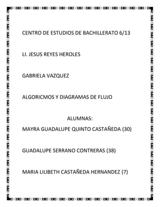 CENTRO DE ESTUDIOS DE BACHILLERATO 6/13


LI. JESUS REYES HEROLES


GABRIELA VAZQUEZ


ALGORICMOS Y DIAGRAMAS DE FLUJO


                 ALUMNAS:
MAYRA GUADALUPE QUINTO CASTAÑEDA (30)


GUADALUPE SERRANO CONTRERAS (38)


MARIA LILIBETH CASTAÑEDA HERNANDEZ (7)
 