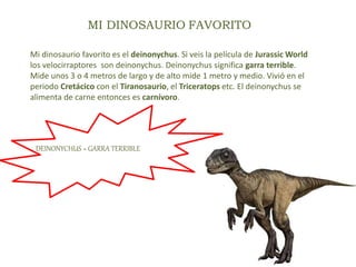 MI DINOSAURIO FAVORITO
Mi dinosaurio favorito es el deinonychus. Si veis la película de Jurassic World
los velocirraptores son deinonychus. Deinonychus significa garra terrible.
Mide unos 3 o 4 metros de largo y de alto mide 1 metro y medio. Vivió en el
periodo Cretácico con el Tiranosaurio, el Triceratops etc. El deinonychus se
alimenta de carne entonces es carnívoro.
DEINONYCHUS = GARRA TERRIBLE
 