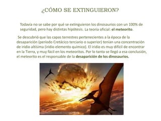 ¿CÓMO SE EXTINGUIERON?
Todavía no se sabe por qué se extinguieron los dinosaurios con un 100% de
seguridad, pero hay distintas hipótesis. La teoría oficial: el meteorito.
Se descubrió que las capas terrestres pertenecientes a la época de la
desaparición (período Cretácico terciario o superior) tenían una concentración
de iridio altísima (iridio elemento químico). El iridio es muy difícil de encontrar
en la Tierra, y muy fácil en los meteoritos. Por lo tanto se llegó a esa conclusión,
el meteorito es el responsable de la desaparición de los dinosaurios.
 
