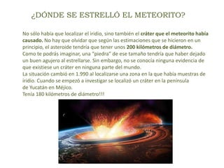 ¿DÓNDE SE ESTRELLÓ EL METEORITO?
No sólo había que localizar el iridio, sino también el cráter que el meteorito había
causado. No hay que olvidar que según las estimaciones que se hicieron en un
principio, el asteroide tendría que tener unos 200 kilómetros de diámetro.
Como te podrás imaginar, una “piedra” de ese tamaño tendría que haber dejado
un buen agujero al estrellarse. Sin embargo, no se conocía ninguna evidencia de
que existiese un cráter en ninguna parte del mundo.
La situación cambió en 1.990 al localizarse una zona en la que había muestras de
iridio. Cuando se empezó a investigar se localizó un cráter en la península
de Yucatán en Méjico.
Tenía 180 kilómetros de diámetro!!!
 