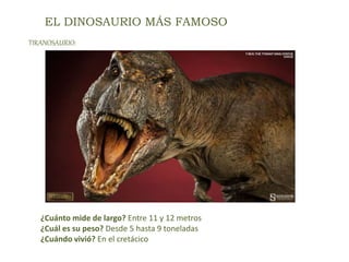 EL DINOSAURIO MÁS FAMOSO
¿Cuánto mide de largo? Entre 11 y 12 metros
¿Cuál es su peso? Desde 5 hasta 9 toneladas
¿Cuándo vivió? En el cretácico
TIRANOSAURIO:
 