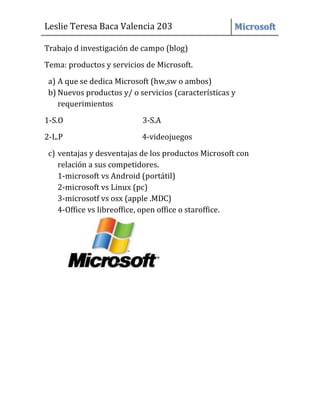 Leslie Teresa Baca Valencia 203 Microsoft
Trabajo d investigación de campo (blog)
Tema: productos y servicios de Microsoft.
a) A que se dedica Microsoft (hw,sw o ambos)
b) Nuevos productos y/ o servicios (características y
requerimientos
1-S.O 3-S.A
2-L.P 4-videojuegos
c) ventajas y desventajas de los productos Microsoft con
relación a sus competidores.
1-microsoft vs Android (portátil)
2-microsoft vs Linux (pc)
3-microsotf vs osx (apple .MDC)
4-Office vs libreoffice, open office o staroffice.
 