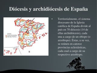 Diócesis y archidiócesis de España
                         Territorialmente, el sistema 
                          diocesano de la Iglesia 
                          católica de España divide al 
                          país en 70 diócesis (14 de 
                          ellas archidiócesis), cada 
                          una a cargo de un obispo (o 
                          arzobispo). Éstas, a su vez, 
                          se reúnen en catorce 
                          provincias eclesiásticas, 
                          cada cual a cargo de su 
                          respectivo arzobispo.




             
 